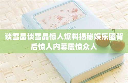 谈雪晶谈雪晶惊人爆料揭秘娱乐圈背后惊人内幕震惊众人
