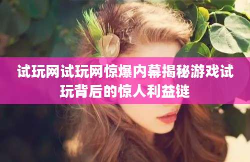 试玩网试玩网惊爆内幕揭秘游戏试玩背后的惊人利益链
