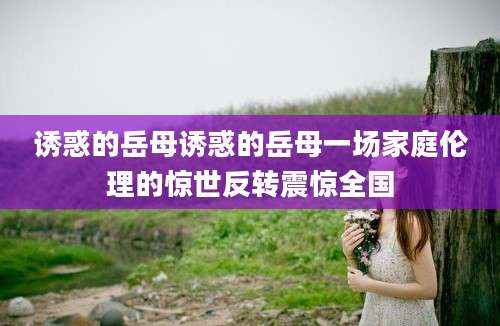 诱惑的岳母诱惑的岳母一场家庭伦理的惊世反转震惊全国