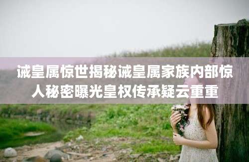 诫皇属惊世揭秘诫皇属家族内部惊人秘密曝光皇权传承疑云重重