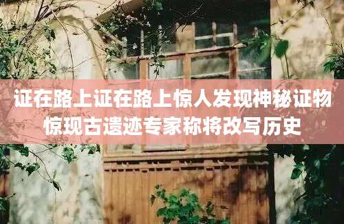 证在路上证在路上惊人发现神秘证物惊现古遗迹专家称将改写历史