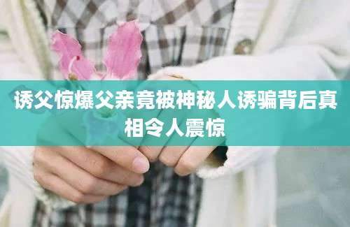 诱父惊爆父亲竟被神秘人诱骗背后真相令人震惊