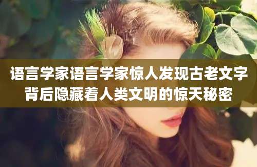 语言学家语言学家惊人发现古老文字背后隐藏着人类文明的惊天秘密
