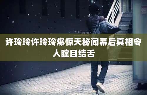 许玲玲许玲玲爆惊天秘闻幕后真相令人瞠目结舌