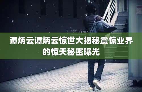 谭炳云谭炳云惊世大揭秘震惊业界的惊天秘密曝光