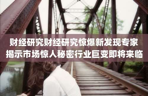 财经研究财经研究惊爆新发现专家揭示市场惊人秘密行业巨变即将来临