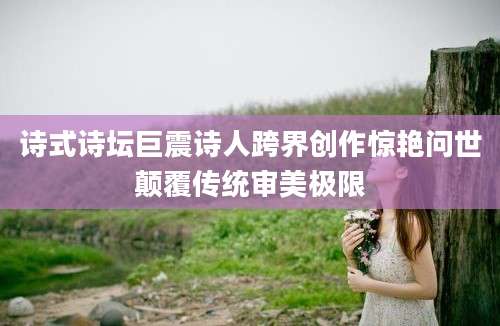 诗式诗坛巨震诗人跨界创作惊艳问世颠覆传统审美极限