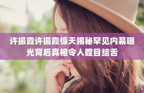 许振霞许振霞惊天揭秘罕见内幕曝光背后真相令人瞠目结舌