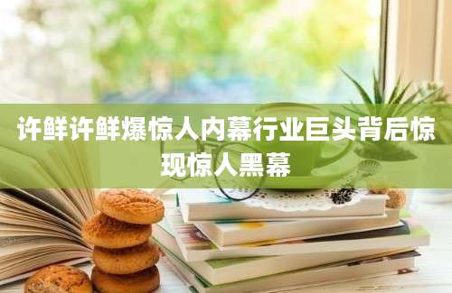 许鲜许鲜爆惊人内幕行业巨头背后惊现惊人黑幕