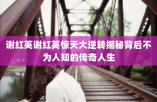 谢红英谢红英惊天大逆转揭秘背后不为人知的传奇人生