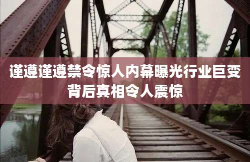 谨遵谨遵禁令惊人内幕曝光行业巨变背后真相令人震惊