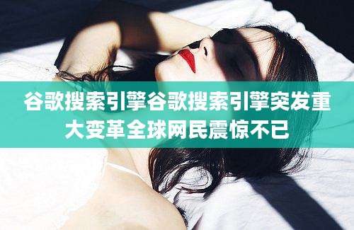 谷歌搜索引擎谷歌搜索引擎突发重大变革全球网民震惊不已