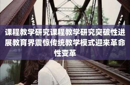 课程教学研究课程教学研究突破性进展教育界震惊传统教学模式迎来革命性变革