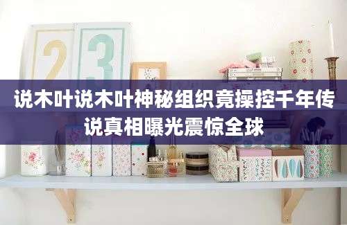 说木叶说木叶神秘组织竟操控千年传说真相曝光震惊全球