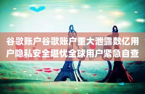 谷歌账户谷歌账户重大泄露数亿用户隐私安全堪忧全球用户紧急自查
