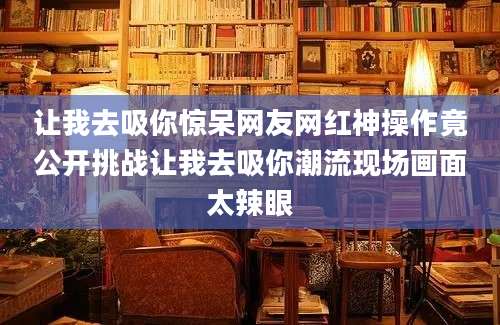 让我去吸你惊呆网友网红神操作竟公开挑战让我去吸你潮流现场画面太辣眼