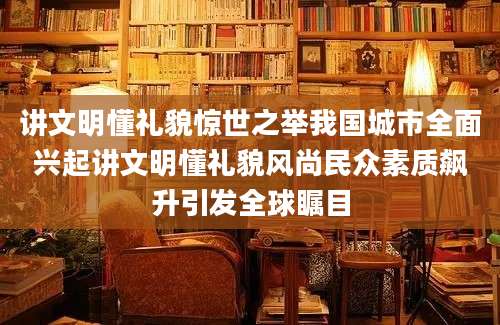 讲文明懂礼貌惊世之举我国城市全面兴起讲文明懂礼貌风尚民众素质飙升引发全球瞩目
