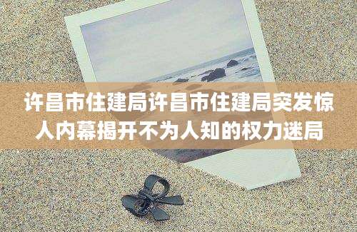 许昌市住建局许昌市住建局突发惊人内幕揭开不为人知的权力迷局