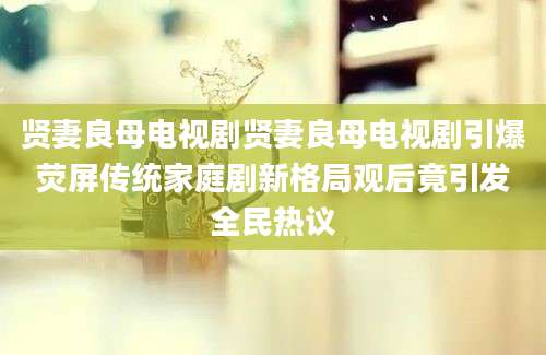 贤妻良母电视剧贤妻良母电视剧引爆荧屏传统家庭剧新格局观后竟引发全民热议